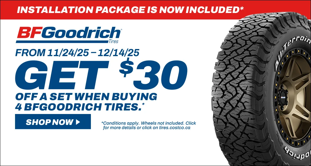 INSTALLATION PACKAGE IS NOW INCLUDED*  BFGoodrich FROM 11/24/25-12/14/25  GET $30 OFF A SET WHEN BUYING 4 BFGOODRICH TIRES .*  SHOP NOW  LEGENDARY TOUGHNESS, MADE TOUGHER  *Conditions apply. Wheels not included. Click for more details or click on tires.costco.ca