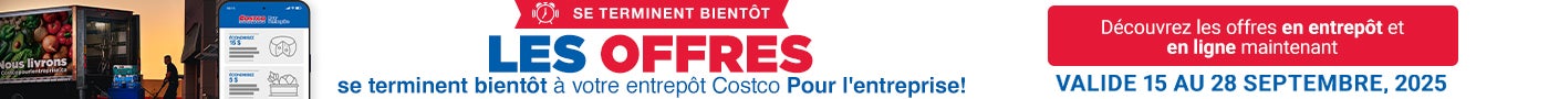 SE TERMINENT BIENTÔT Les offres se terminent bientôt à votre entrepôt Costco Pour l'enteprise! Découvrez les offres en entrepôt et en ligne maintenant Valide du 15 au 28 Septembre 2025