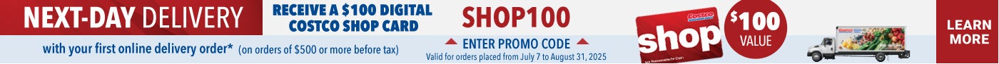 NEXT DAY DELIVERY  RECEIVE A $100 DIGITAL COSTCO SHOP CARD  with your first online delivery order* (On orders of $500 or more before tax)  Enter Promo code : SHOP100 Valid for orders placed from July 7 to August 31, 2025  Learn More
