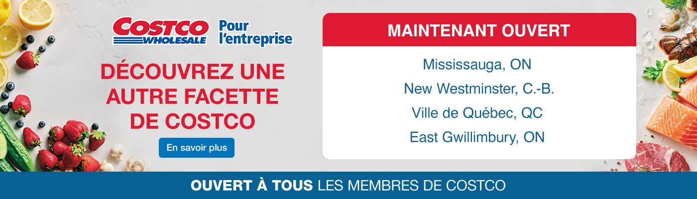 Decouvrez une autre facette de Costco Ouvertures Prochaines:  Mississauga, ON 28 Octobre  New Westminster, BC  14 Novembre Quebec City, QC 5 Decembre   East Gwillimbury, ON 6 Decembre  Ouvret a tous les membres de Costco