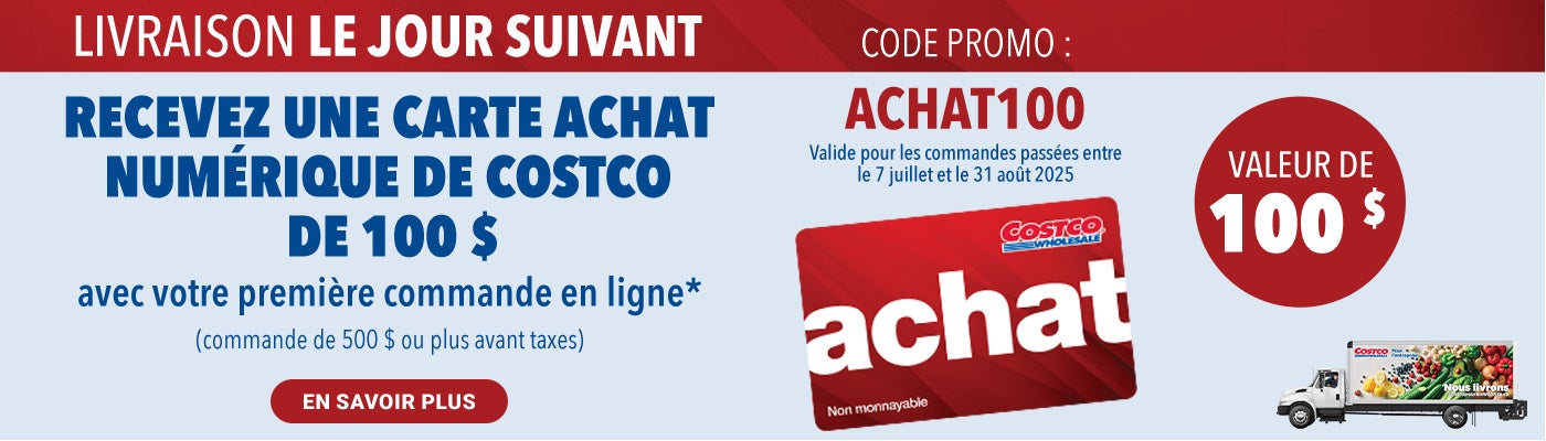 LIVRAISON LE JOUR SUIVANT. RECEVEZ UNE CARTE ACHAT NUMERIQUE DE COSTCO DE 100 $ avec votre premiere commande en ligne* (commande de 500 $ ou plus avant taxes).  Code Promo : Achat100. Valide pour les commandes passees entre le 7 juillet et 31 out 2025. En Savoir Plus.
