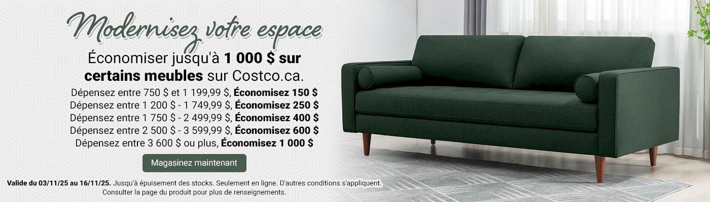 Modernisez votre espace  Économiser jusqu'à 1 000 $ sur certains meubles sur Costco.ca.  Dépensez entre 750 $ et 1 199,99 $, Économisez 150 $.  Dépensez entre 1 200 $ - 1 749,99 $, Économisez 250 $.  Dépensez entre 1 750 $ - 2 499,99 $, Économisez 400 $.  Dépensez entre 2 500 $ - 3 599,99 $, Économisez 600 $. Dépensez entre 3 600 $ ou plus, Économisez 1 000 $.   Valide du 03/11/25 au 16/11/25. Jusqu’à épuisement des stocks. Magasinez maintenant. Seulement en ligne. D'autres conditions s'appliquent. Consulter la page du produit pour plus de renseignements.
