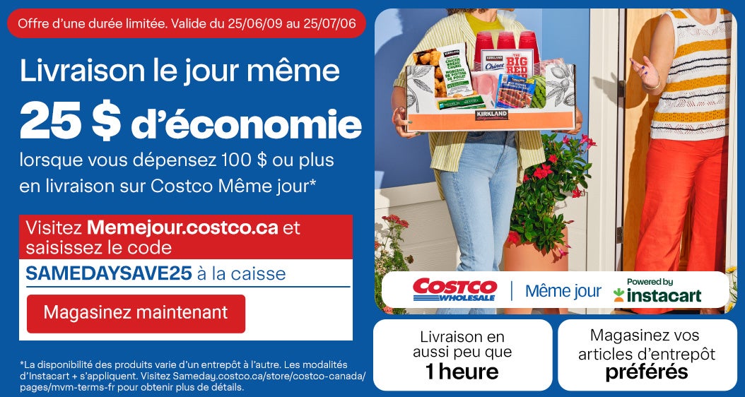Livraison le jour même. Offre d’une durée limitée. Valide du 09/06/25 au 06/07/25. 25 $ d’économie lorsque vous dépensez 100 $ ou plus en livraison sur Costco Même jour.* Visitez Memejour.costco.ca et saisissez le code << SAMEDAYSAVE25>> à la caisse. Magasinez vos articles d’entrepôt préférés. Livraison en aussi peu que 1 heures. *La disponibilité des produits varie d’un entrepôt à l’autre. Les modalités d’Instacart + s’appliquent. Visitez Sameday.costco.ca/store/costco-canada/pages/mvm-terms-fr pour obtenir plus de détails.