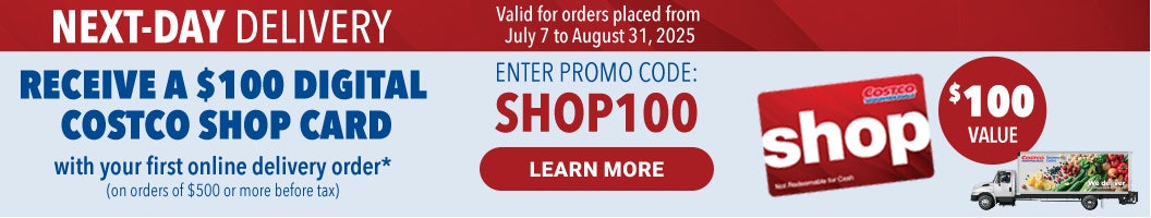 NEXT DAY DELIVERY  RECEIVE A $100 DIGITAL COSTCO SHOP CARD  with your first online delivery order* (On orders of $500 or more before tax)  Enter Promo code : SHOP100 Valid for orders placed from July 7 to August 31, 2025  Learn More