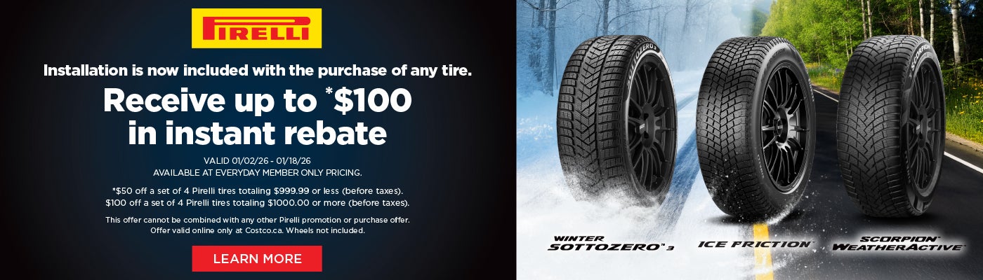 PİRELLI  Installation is now included with the purchase of any tire. Receive up to *$100 in instant rebate  VALID 01/02/26 - 01/18/26 AVAILABLE AT EVERYDAY MEMBER ONLY PRICING.  *$50 off a set of 4 Pirelli tires totaling $999.99 or less (before taxes). $100 off a set of 4 Pirelli tires totaling $1000.00 or more (before taxes).  This offer cannot be combined with any other Pirelli promotion or purchase offer. Offer valid online only at Costco.ca. Wheels not included. Learn More