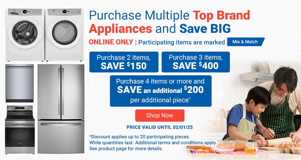 ONLINE ONLY. Purchase Multiple Top Brand Appliances and Save BIG. Participating items are marked Mix & Match. Purchase 2 Items SAVE $150. Purchase 3 Items SAVE $400. Purchase 4 Items or more and SAVE an additional $200 per additional piece.* Price valid until 02/01/25. Shop Now. *Discount applies up to 20 participating pieces. While quantities last. Additional terms and conditions apply. See product page for more details.