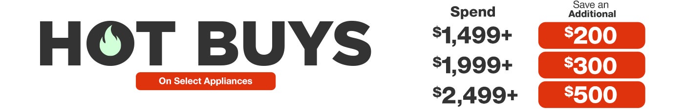 Hot Buys. Spend $1,499 save $200, spend $1,999 save $300, spend $2,499 save $500 on select appliances