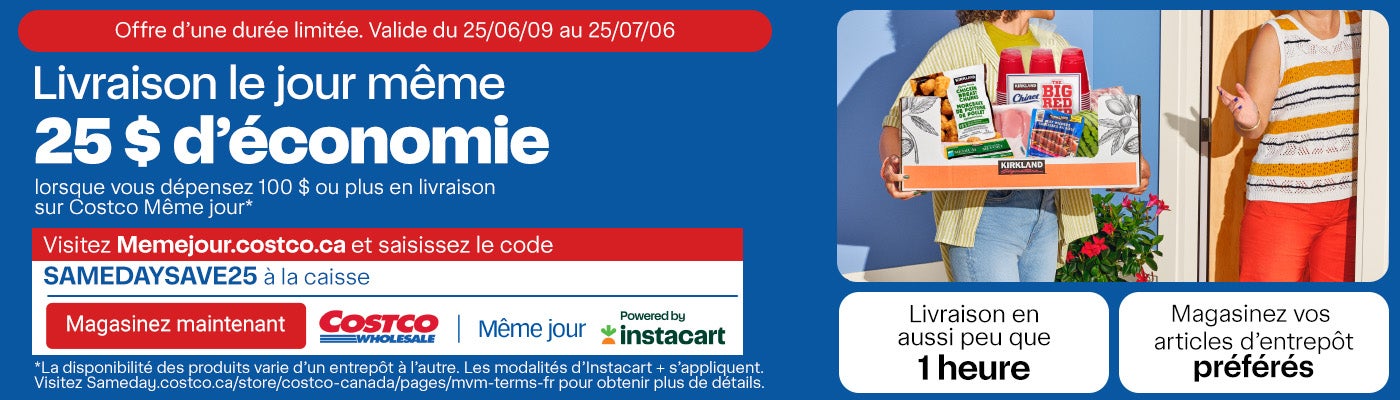 Livraison le jour même. Offre d’une durée limitée. Valide du 09/06/25 au 06/07/25. 25 $ d’économie lorsque vous dépensez 100 $ ou plus en livraison sur Costco Même jour.* Visitez Memejour.costco.ca et saisissez le code << SAMEDAYSAVE25>> à la caisse. Magasinez vos articles d’entrepôt préférés. Livraison en aussi peu que 1 heures. *La disponibilité des produits varie d’un entrepôt à l’autre. Les modalités d’Instacart + s’appliquent. Visitez Sameday.costco.ca/store/costco-canada/pages/mvm-terms-fr pour obtenir plus de détails.