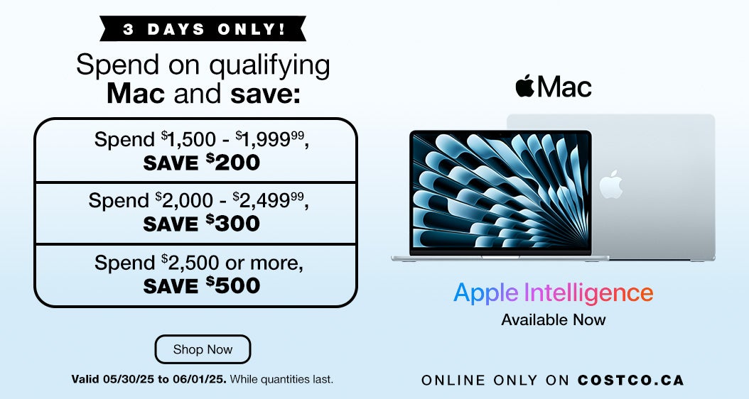 3 DAYS ONLY! Spend on qualifying Mac and save. Spend $1,500 - $1,999.99, save $200. Spend $2,000 - $2,499.99, save $300. Spend $2,500 or more, save $500. Online Only on Costco.ca. Valid 05/30/25 to 06/01/25. While quantities last. Shop Now.    