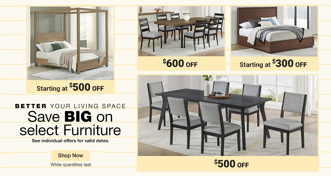 Better your living space  Save BIG on select Furniture  See individual offers for valid dates  While quantities last  Shop Now 