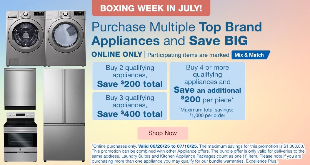 Boxing Week in July! ONLINE ONLY. Purchase Multiple Top Brand Appliances and Save BIG.* Buy 2 qualifying appliances SAVE $200. Buy 3 qualifying appliances SAVE $400. Buy 4 or more qualifying appliances and SAVE an additional $200 per piece*. Maximum total savings: $1,000 per order. Valid 06/26/25 to 07/16/25. Participating items are marked mix and match. Shop Now. *Online purchases only. Valid 06/26/25 to 07/16/25. The maximum savings for this promotion is $1,000.00. This promotion can be combined with other Appliance offers. The bundle offer is only valid for deliveries to the same address. Laundry Suites and Kitchen Appliance Packages count as one (1) item. Please note, if you are purchasing more than one appliance you may qualify for our bundle warranties, Excellence Plus.