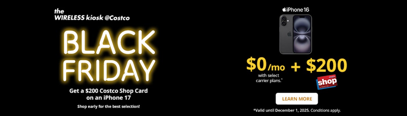 the WIRELESS kiosk @Costco  BLACK FRIDAY Get a $100 Costco Shop Card on an iPhone 17  $0/mo + $200 Costco Shop Card with select carrier plans .*  LEARN MORE *Valid until December 1, 2025. Conditions apply.