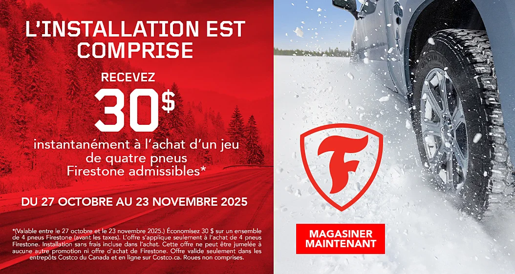 L'INSTALLATION EST COMPRISE  RECEVEZ 30 $ instantanement a l'achat d'un jeu de quatre pneus Firestone admissibles*  DU 27 OCTOBRE AU 23 NOVEMBRE 2025  MAGASINER MAINTENANT  *(Valable entre le 27 octobre et le 23 novembre 2025.) Economisez 30 $ sur un ensemble de 4 pneus Firestone (avant les taxes). L'offre s'applique seulement a l'achat de 4 pneus Firestone. Installation sans frais incluse dans l'achat. Cette offre ne peut etre jumelee a aucune autre promotion ni offre d'achat de Firestone. Offre valide seulement dans les entrepots Costco du Canada et en ligne sur Costco.ca. Roues non comprises.