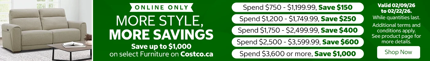 More style, more savings. Save up to $1,000 on select furniture on Costco.ca. Spend $750 to $1,199.99, save $150. Spend $1,200 to $1,749.99, save $250. Spend $1,750 to $2,499.99, save $400. Spend $2,500 to $3,599.99, save $600. Spend $3,600 or more, save $1,000. Valid 02/09/26 to 02/22/26. While quantities last. Shop Now. Online Only. While quantities last. Additional terms and conditions apply. See product page for more details.