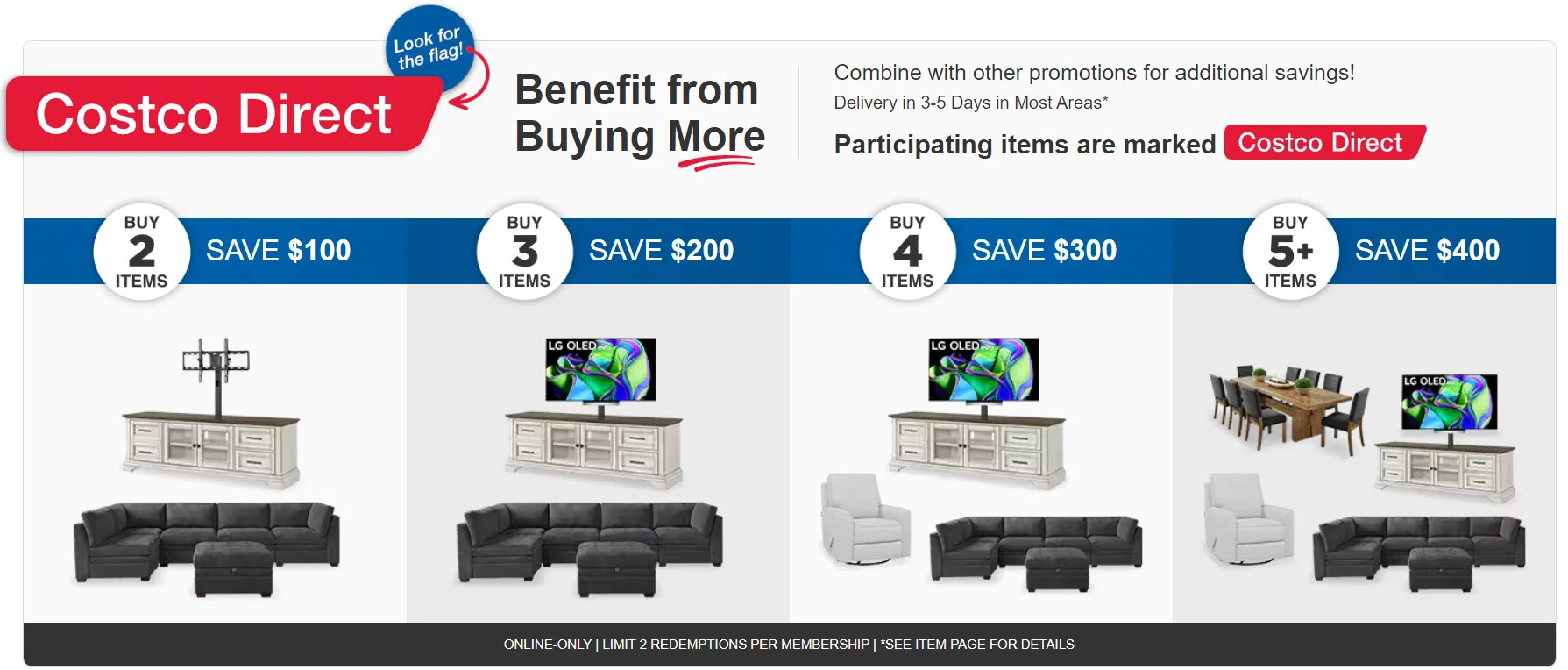 Costco Direct, Benefit from Buying More. Combine with other promotions for additional savings! Delivery in 3-5 days in most areas* Buy 2 Items SAVE $100 Buy 3 Items SAVE $200 Buy 4 Items SAVE $300 Buy 5+ Items SAVE $400