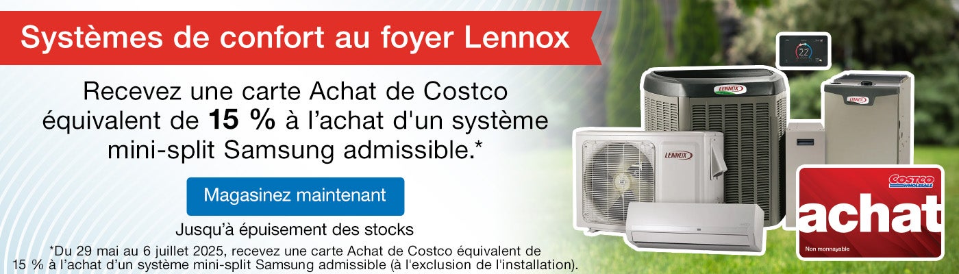 Systèmes de confort au foyer Lennox. Recevez une carte Achat de Costco équivalent de 15 % à l’achat d'un système mini-split Samsung admissible.*  *Du 29 mai au 6 juillet 2025, recevez une carte Achat de Costco équivalent de 15 % à l’achat d’un système mini-split Samsung admissible (à l'exclusion de l'installation).