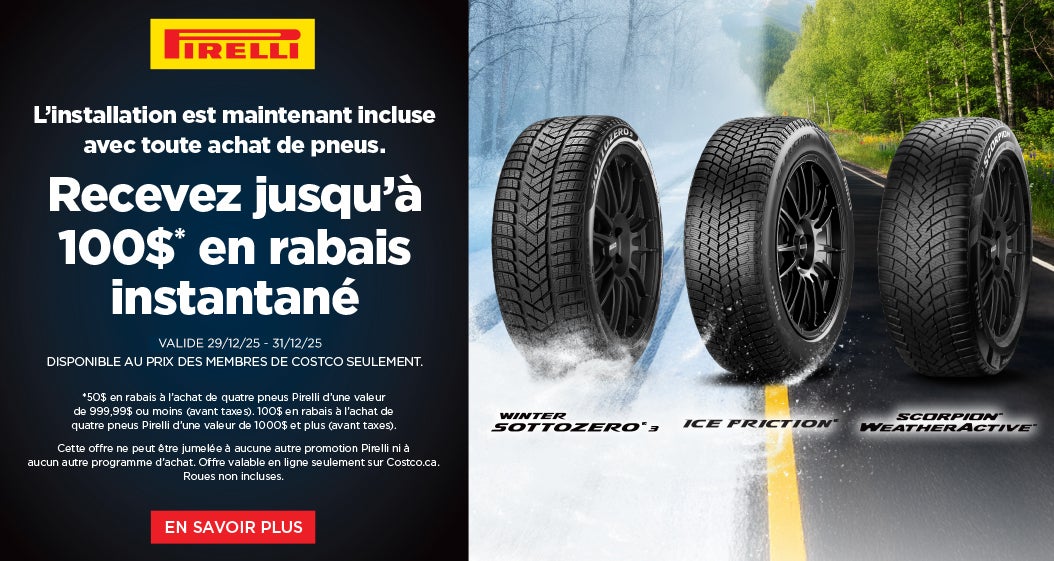 PİRELL  L'installation est maintenant incluse avec toute achat de pneus. Recevez jusqu'à 100 $ en rabais instantané  VALIDE 29/12/25 - 31/12/25 DISPONIBLE AU PRIX DES MEMBRES DE COSTCO SEULEMENT.  *50 $ en rabais a l'achat de quatre pneus Pirelli d'une valeur de 999,99 $ ou moins (avant taxes). 100 $ en rabais a l'achat de quatre pneus Pirelli d'une valeur de 1 000 $ et plus (avant taxes).  Cette offre ne peut etre jumelee a aucune autre promotion Pirelli ni a aucun autre programme d'achat. Offre valable en ligne seulement sur Costco.ca. Roues non incluses.  EN SAVOIR PLUS