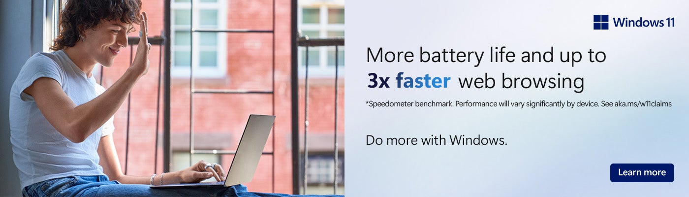 Windows 11 More battery life and up to 3x faster web browsing *Speedometer benchmark Performance will vary significantly by device See akak.ms/w11claims. Do more with Windows Learn More