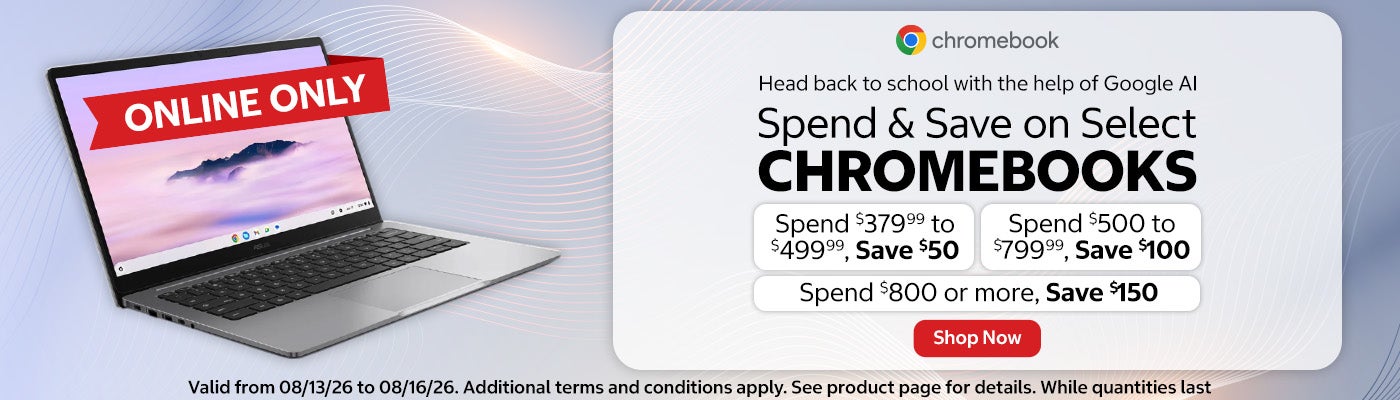 Spend & Save on Select CHROMEBOOKS.  Spend $379.99 to $499.99, Save $50. Spend $500 to $799.99, Save $100. Spend $800 or more, Save $150.  Valid from 08/13/26 to 08/16/26. Additional terms and conditions apply. See product page for details. While quantities last. Online only. Shop Now.
