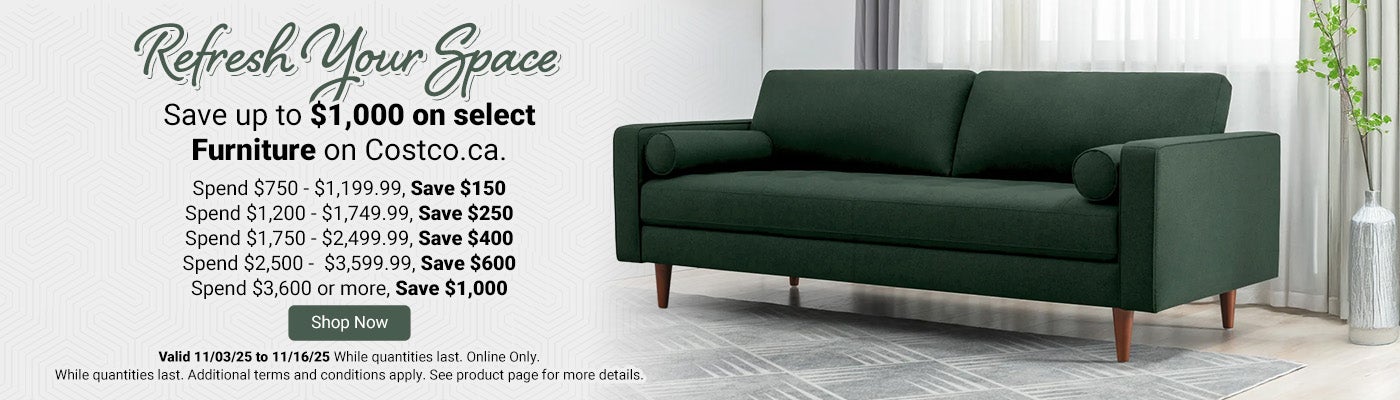 Refresh Your Space  Save up to $1,000 on select Furniture on Costco.ca.  Spend $750 - $1,199.99, Save $150.  Spend $1,200 - $1,749.99, Save $250.  Spend $1,750 - $2,499.99, Save $400.  Spend $2,500 -  $3,599.99, Save $600.  Spend $3,600 or more, Save $1,000.   Valid 11/03/25 to 11/16/25 While quantities last. Shop Now. Online Only. Additional terms and conditions apply. See product page for more details.