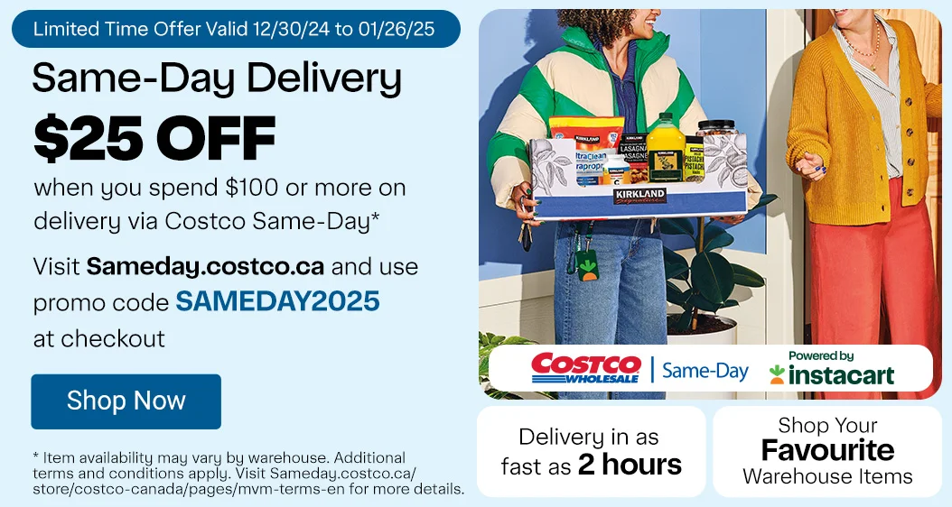 Same-Day Delivery. Limited-Time Offer. $25 OFF when you spend $100 or more on delivery via Costco Same-Day* Visit Sameday.costco.ca and use promo code SAMEDAY2025 at checkout. Shop Your Favourite Warehouse Items. Delivery in as fast as 2 hours. * Item availability may vary by warehouse. Additional terms and conditions apply. Visit Sameday.costco.ca/store/costco-canada/pages/mvm-terms-en for more details.