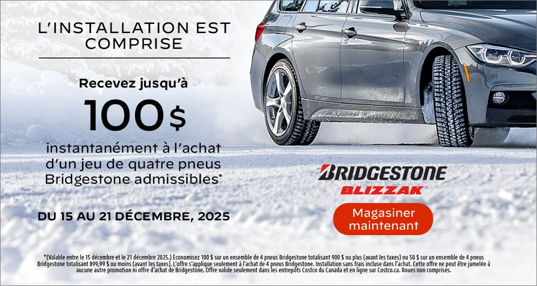 L'INSTALLATION EST COMPRISE  Recevez jusqu'à 100 $ instantanément à l'achat d'un jeu de quatre pneus Bridgestone admissibles*  DU 15 AU 21 DÉCEMBRE, 2025  *(Valable entre le 15 décembre et le 21 décembre 2025.) Économisez 100 $ sur un ensemble de 4 pneus Bridgestone totalisant 900 $ ou plus (avant les taxes) ou 50 $ sur un ensemble de 4 pneus Bridgestone totalisant 899,99 $ ou moins (avant les taxes). L'offre s'applique seulement à l'achat de 4 pneus Bridgestone. Installation sans frais incluse dans l'achat. Cette offre ne peut être jumelée à aucune autre promotion ni offre d'achat de Bridgestone. Offre valide seulement dans les entrepôts Costco du Canada et en ligne sur Costco.ca. Roues non comprises.  Magasiner maintenant