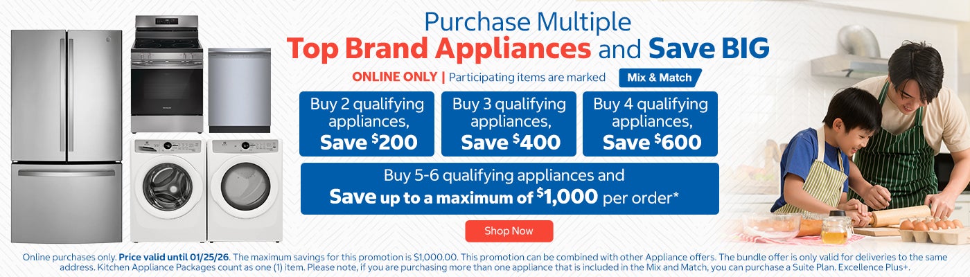 Purchase Multiple Top Brand Appliances and Save BIG. ONLINE ONLY. Participating items are marked Mix & Match. Buy 2 qualifying appliances, Save $200. Buy 3 qualifying appliances, Save $400. Buy 4 qualifying appliances, Save $600. Buy 5-6 qualifying appliances and save up to a maximum of $1,000 per order.* Shop Now. Online purchases only. Price valid until 01/25/26. The maximum savings for this promotion is $1,000.00. This promotion can be combined with other Appliance offers. The bundle offer is only valid for deliveries to the same address. Kitchen Appliance Packages count as one (1) item. Please note, if you are purchasing more than one appliance that is included in the Mix and Match, you can purchase a Suite Plan. Excellence Plus+.