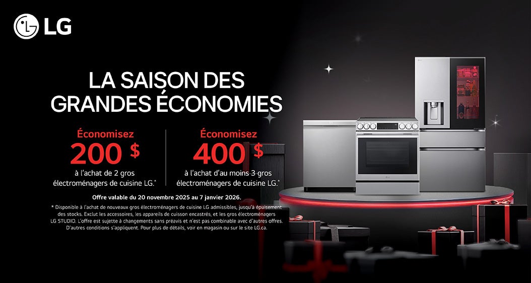 LG  LA SAISON DES GRANDES ÉCONOMIES  Économisez 200 $ a l'achat de 2 gros électromenagers de cuisine LG."  Économisez 400 $ à l'achat d'au moins 3 gros électroménagers de cuisine LG."  Offre valable du 20 novembre 2025 au 7 janvier 2026. * Disponible à l'achat de nouveaux gros électroménagers de cuisine LG admissibles, jusqu'à épuisement des stocks. Exclut les accessoires, les appareils de cuisson encastrés, et les gros électromenagers LG STUDIO. L'offre est sujette a changements sans preavis et n'est pas combinable avec d'autres offres. D'autres conditions s'appliquent. Pour plus de details, voir en magasin ou sur le site LG.ca.