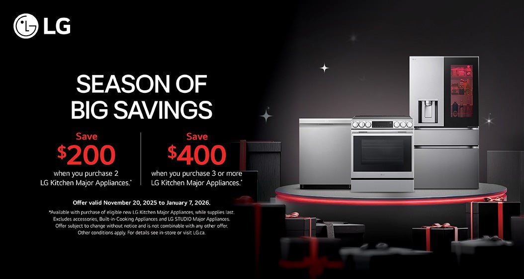 LG  SEASON OF BIG SAVINGS  Save $200 when you purchase 2 LG Kitchen Major Appliances.  Save $400 when you purchase 3 or more LG Kitchen Major Appliances.  Offer valid November 20, 2025 to January 7, 2026. *Available with purchase of eligible new LG Kitchen Major Appliances, while supplies last. Excludes accessories, Built-in- Cooking Appliances and LG STUDIO Major Appliances. Offer subject to change without notice and is not combinable with any other offer. Other conditions apply. For details see in-store or visit LG.ca.