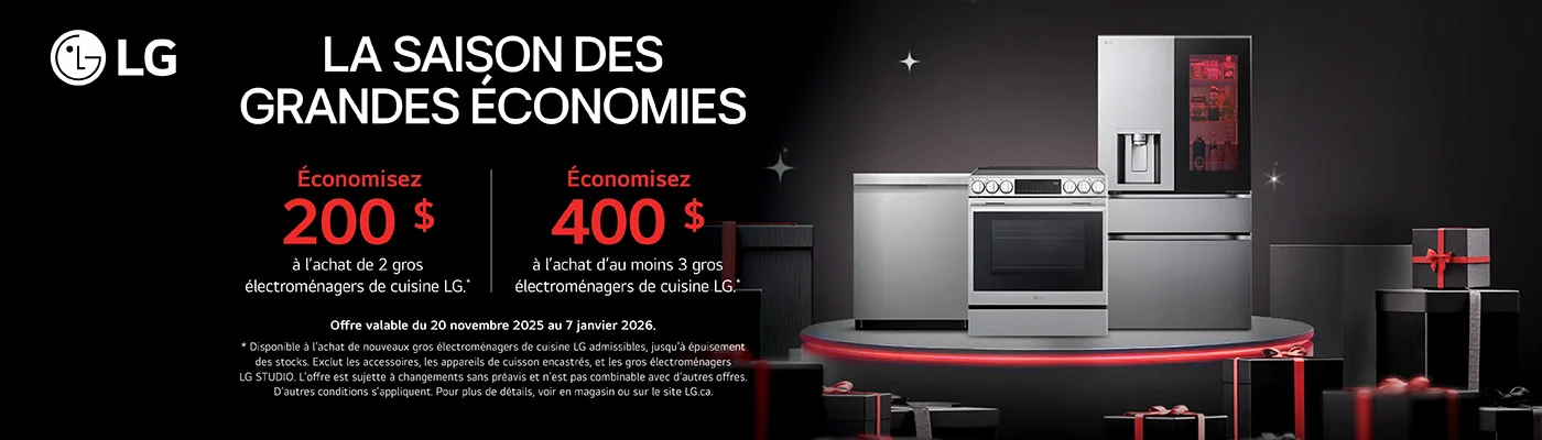 LG  LA SAISON DES GRANDES ÉCONOMIES  Économisez 200 $ a l'achat de 2 gros électromenagers de cuisine LG."  Économisez 400 $ à l'achat d'au moins 3 gros électroménagers de cuisine LG."  Offre valable du 20 novembre 2025 au 7 janvier 2026. * Disponible à l'achat de nouveaux gros électroménagers de cuisine LG admissibles, jusqu'à épuisement des stocks. Exclut les accessoires, les appareils de cuisson encastrés, et les gros électromenagers LG STUDIO. L'offre est sujette a changements sans preavis et n'est pas combinable avec d'autres offres. D'autres conditions s'appliquent. Pour plus de details, voir en magasin ou sur le site LG.ca.