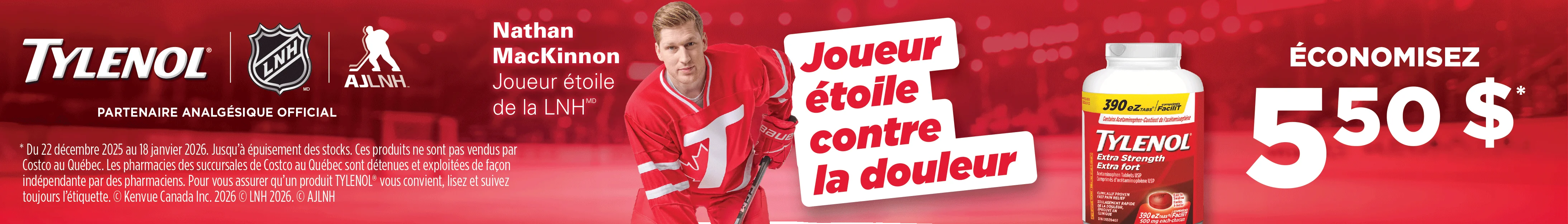 TYLENOL  PARTENAIRE ANALGESIQUE OFFICIAL ÉCONOMISEZ 5,50 $  Joueur étoile contre la douleur   * Du 22 décembre 2025 au 18 janvier 2026. Jusqu'à épuisement des stocks. Ces produits ne sont pas vendus par Costco au Québec. Les pharmacies des succursales de Costco au Québec sont détenues et exploitées de façon indépendante par des pharmaciens. Pour vous assurer qu'un produit TYLENOL" vous convient, lisez et suivez toujours l'étiquette. @ Kenvue Canada Inc. 2026 @ LNH 2026. @ AJLNH