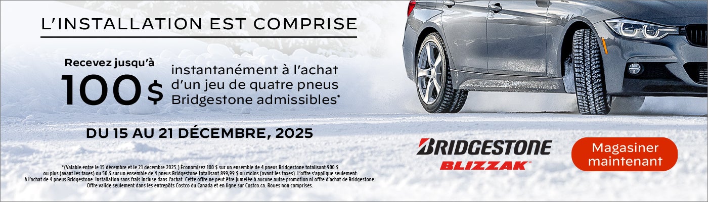 L'INSTALLATION EST COMPRISE  Recevez jusqu'à 100 $ instantanément à l'achat d'un jeu de quatre pneus Bridgestone admissibles*  DU 15 AU 21 DÉCEMBRE, 2025  *(Valable entre le 15 décembre et le 21 décembre 2025.) Économisez 100 $ sur un ensemble de 4 pneus Bridgestone totalisant 900 $ ou plus (avant les taxes) ou 50 $ sur un ensemble de 4 pneus Bridgestone totalisant 899,99 $ ou moins (avant les taxes). L'offre s'applique seulement à l'achat de 4 pneus Bridgestone. Installation sans frais incluse dans l'achat. Cette offre ne peut être jumelée à aucune autre promotion ni offre d'achat de Bridgestone. Offre valide seulement dans les entrepôts Costco du Canada et en ligne sur Costco.ca. Roues non comprises.  Magasiner maintenant