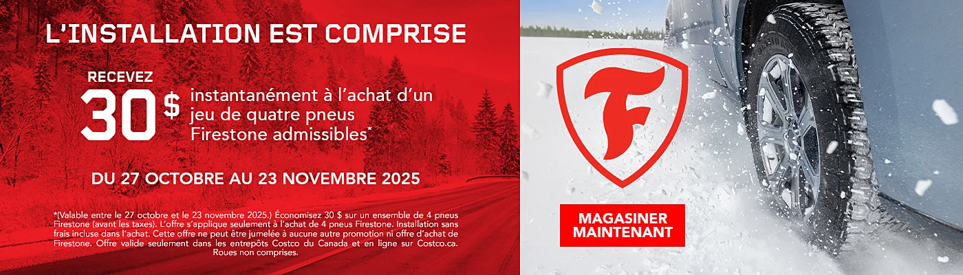 L'INSTALLATION EST COMPRISE  RECEVEZ 30 $ instantanement a l'achat d'un jeu de quatre pneus Firestone admissibles*  DU 27 OCTOBRE AU 23 NOVEMBRE 2025  MAGASINER MAINTENANT  *(Valable entre le 27 octobre et le 23 novembre 2025.) Economisez 30 $ sur un ensemble de 4 pneus Firestone (avant les taxes). L'offre s'applique seulement a l'achat de 4 pneus Firestone. Installation sans frais incluse dans l'achat. Cette offre ne peut etre jumelee a aucune autre promotion ni offre d'achat de Firestone. Offre valide seulement dans les entrepots Costco du Canada et en ligne sur Costco.ca. Roues non comprises.
