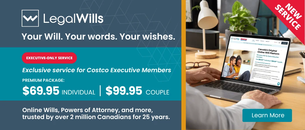 Your Will. Your words. Your wishes.  EXECUTIVE-ONLY SERVICE  Exclusive pricing for Costco Executive Members PREMIUM PACKAGE: $69.95 INDIVIDUAL  $99.95 COUPLE Online Wills, Powers of Attorney, and more, trusted by over 2 million Canadians for 25 years.  Learn More