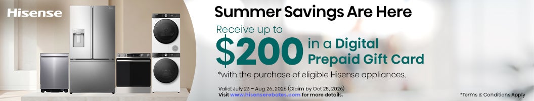 Hisense Summer Savings Are Here Receive up to $200 Digital Prepaid Gift Card *with the purchase of eligible Hisense appliances. Valid: July 23 - Aug 26, 2026 (Claim by Oct 25, 2026) Visit www.hisenserebates.com for more details. *Terms & Conditions Apply