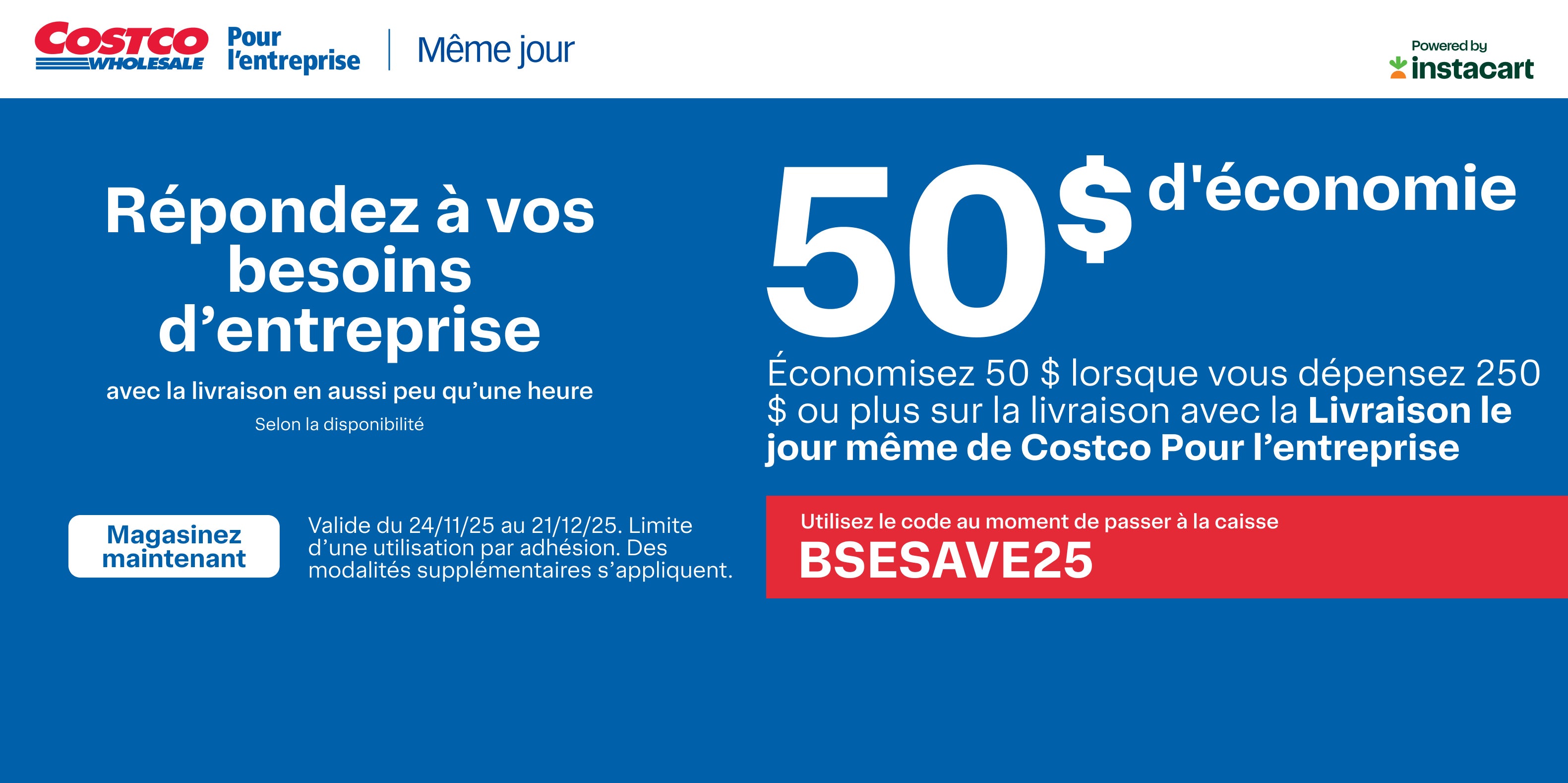 Respondez a vos besoins d'enterprise avec la livraison en aussi peu qu'une heure  Selon la desponibilite 50 $ d'economie Economisez 50$ lorsque vous depensez 250 $ ou plus sur la livraison avec la Livraison le jour meme de Costco Pour l'enterprise  Utilisez le  code au moment de passer a la caisse Magasinez Maintenant  Valide du 24/11/25 au 21/12/25. Limit d'une utilisation par adhesion. Des modalities supplimentaires s'appliquent 