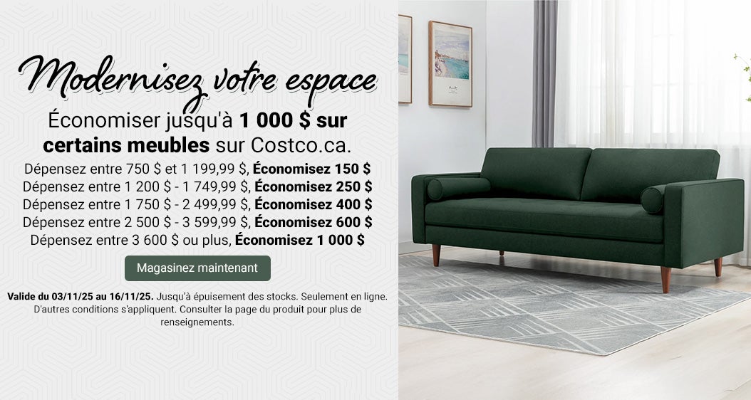 Modernisez votre espace  Économiser jusqu'à 1 000 $ sur certains meubles sur Costco.ca.  Dépensez entre 750 $ et 1 199,99 $, Économisez 150 $.  Dépensez entre 1 200 $ - 1 749,99 $, Économisez 250 $.  Dépensez entre 1 750 $ - 2 499,99 $, Économisez 400 $.  Dépensez entre 2 500 $ - 3 599,99 $, Économisez 600 $. Dépensez entre 3 600 $ ou plus, Économisez 1 000 $.   Valide du 03/11/25 au 16/11/25. Jusqu’à épuisement des stocks. Magasinez maintenant. Seulement en ligne. D'autres conditions s'appliquent. Consulter la page du produit pour plus de renseignements.