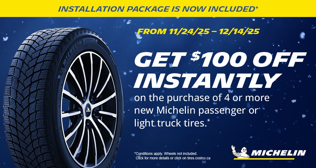 INSTALLATION PACKAGE IS NOW INCLUDED*  FROM 11/24/25 - 12/14/25  GET $100 OFF INSTANTLY on the purchase of 4 or, more new Michelin passenger or light truck tires .*  SHOP NOW  *Conditions apply. Wheels not included. Click for more details or click on tires.costco.ca