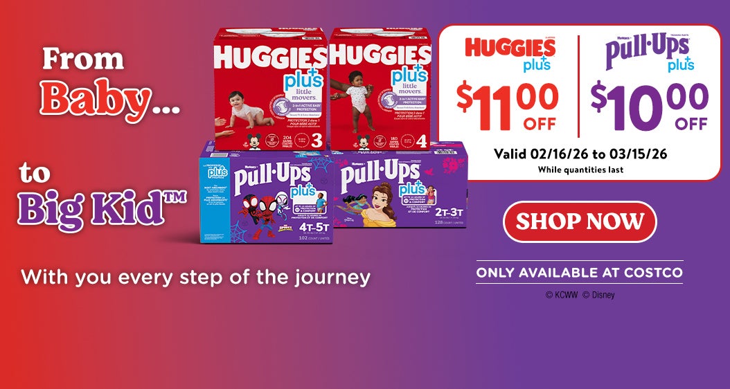 From baby ... To big kid. Huggies Plus $11.00 off. Pull-ups plus $11.00 off. Valid 02/16/26 to 03/15/26. While quantities last. With you every step of the journey. Shop now. Only available at Costco.