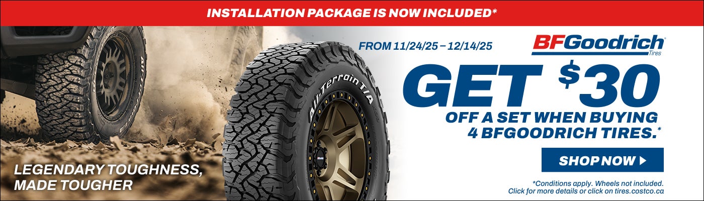 INSTALLATION PACKAGE IS NOW INCLUDED*  BFGoodrich FROM 11/24/25-12/14/25  GET $30 OFF A SET WHEN BUYING 4 BFGOODRICH TIRES .*  SHOP NOW  LEGENDARY TOUGHNESS, MADE TOUGHER  *Conditions apply. Wheels not included. Click for more details or click on tires.costco.ca