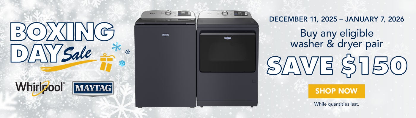 BOXING DAY Sale Whirlpool/Maytag  DECEMBER 11, 2025 - JANUARY 7, 2026  Buy any eligible washer & dryer pair SAVE UP TO $150 Shop Now While quantities last