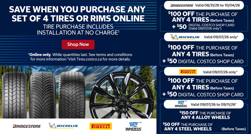 Save When you Purchase any Set of 4 Tires or Rims Online Tire Purchase Includes Installation at No Charge   Michelin - Valid 09/07/26 only* $100 OFF the purchase of any 4 tires (Before Taxes) +$50 Digital Costco Shop Card   Pirelli - Valid 09/07/26 only* $100 OFF the purchase of any 4 tires (Before Taxes) +$50 Digital Costco Shop Card   Bridgestone - Valid 08/31/26 to 10/04/26 $100 OFF the purchase of any 4 tires (Before Taxes) +$50 Digital Costco Shop Card - Valid 09/07/26 only*   C-Wheels - Valid 09/07/26 to 09/11/26* $150 OFF the purchase of any 4 alloy wheels (Before Taxes) $50 OFF the purchase of any 4 steel wheels (Before Taxes)