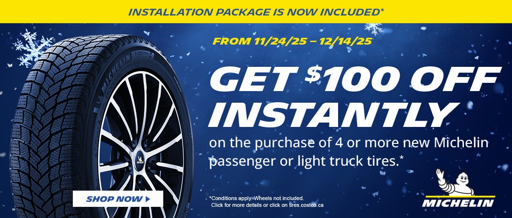 INSTALLATION PACKAGE IS NOW INCLUDED*  FROM 11/24/25 - 12/14/25  GET $100 OFF INSTANTLY on the purchase of 4 or, more new Michelin passenger or light truck tires .*  SHOP NOW  *Conditions apply. Wheels not included. Click for more details or click on fires.costco.ca