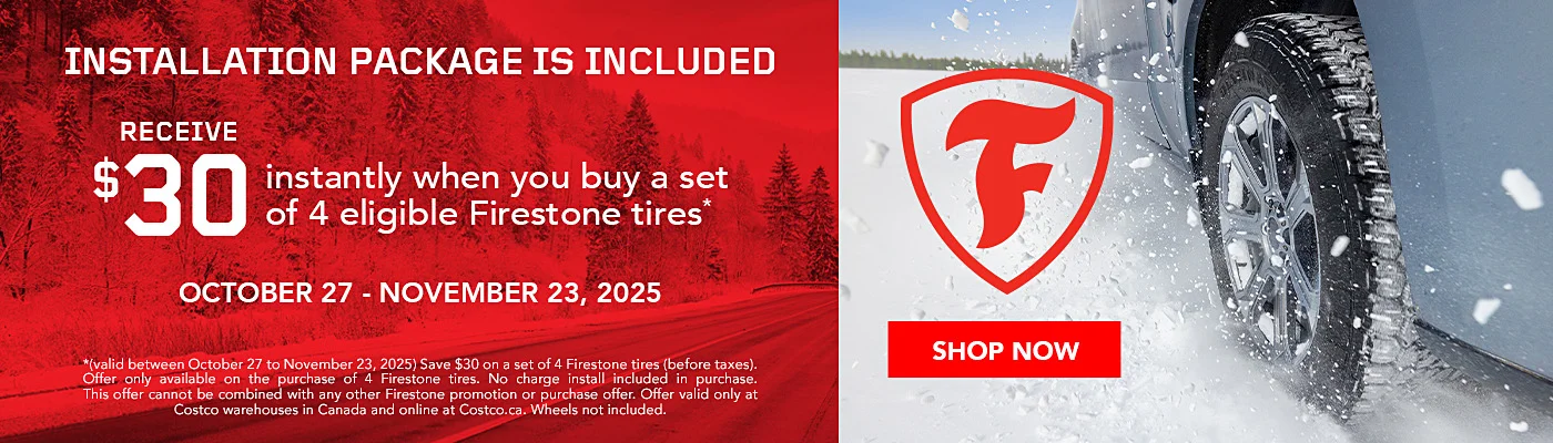 INSTALLATION PACKAGE IS INCLUDED  RECEIVE $30 instantly when you buy a set of 4 eligible Firestone tires*  OCTOBER 27 - NOVEMBER 23, 2025  SHOP NOW  *(valid between October 27 to November 23, 2025) Save $30 on a set of 4 Firestone tires (before taxes).Offer only available on the purchase of 4 Firestone tires. No charge install included in purchase.This offer cannot be combined with any other Firestone promotion or purchase offer. Offer valid only at Costco warehouses in Canada and online at Costco.ca. Wheels not included.