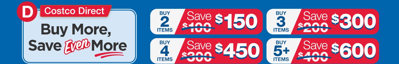 Costco Direct: Buy More, Save Even More; Buy 2 Items, Save $150. Buy 3 Items, Save $300. Buy 4 Items, Save $450. Buy 5+ Items, Save $600.