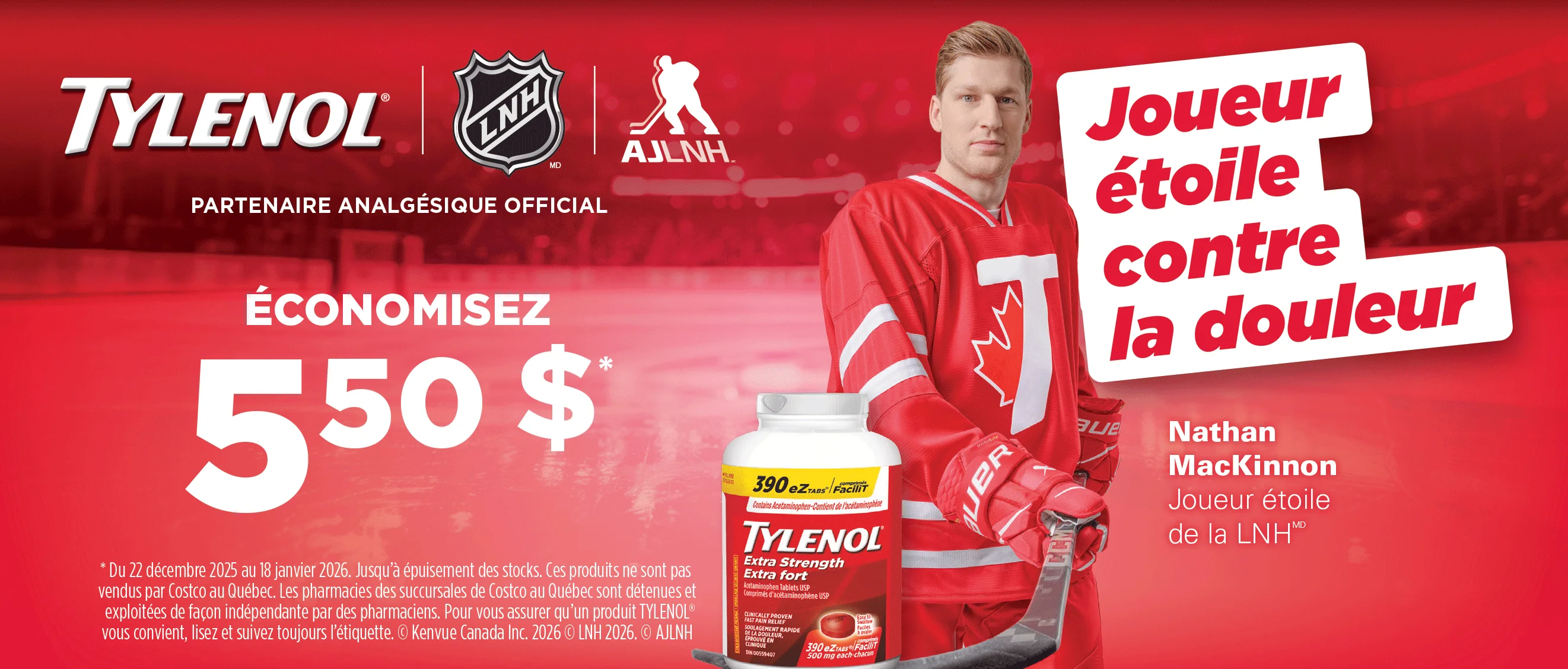 TYLENOL OFFICIAL PAIN RELIEF PARTNER  SAVE $5.50*  Your PAIN RELIEF MVP  "From Dec. 22, 2025 to Jan. 18, 2026. While quantities last. This product is not sold by Costco in the Province of Quebec. Pharmacies in Costco's Quebec locations are independently owned and operated by pharmacists. To be sure any TYLENOL" product is right for you, always read and follow the label. Kenvue Canada Inc. 2026 @ 2026 NHL. @ NHLPA