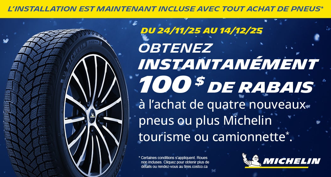 L'INSTALLATION EST MAINTENANT INCLUSE AVEC TOUT ACHAT DE PNEUS*  DU 24/11/25 AU 14/12/25  OBTENEZ INSTANTANÉMENT 100 $ DE RABAIS a l'achat de quatre nouveaux pneus ou plus Michelin tourisme ou camionnette*  MAGASINEZ MAINTENANT  * Certaines conditions s'appliquent. Roues non incluses. Cliquez pour obtenir plus de details ou rendez-vous au tires.costco.ca