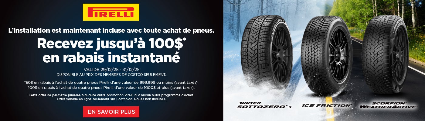 PİRELL  L'installation est maintenant incluse avec toute achat de pneus. Recevez jusqu'à 100 $ en rabais instantané  VALIDE 29/12/25 - 31/12/25 DISPONIBLE AU PRIX DES MEMBRES DE COSTCO SEULEMENT.  *50 $ en rabais a l'achat de quatre pneus Pirelli d'une valeur de 999,99 $ ou moins (avant taxes). 100 $ en rabais a l'achat de quatre pneus Pirelli d'une valeur de 1 000 $ et plus (avant taxes).  Cette offre ne peut etre jumelee a aucune autre promotion Pirelli ni a aucun autre programme d'achat. Offre valable en ligne seulement sur Costco.ca. Roues non incluses.  EN SAVOIR PLUS