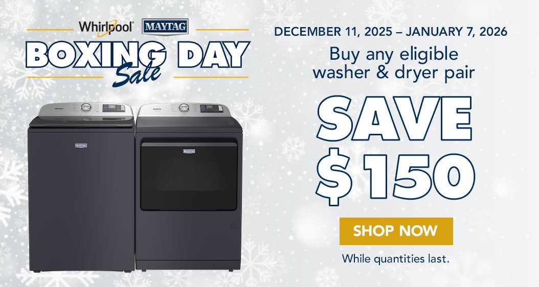BOXING DAY Sale Whirlpool/Maytag  DECEMBER 11, 2025 - JANUARY 7, 2026  Buy any eligible washer & dryer pair SAVE UP TO $150 Shop Now While quantities last