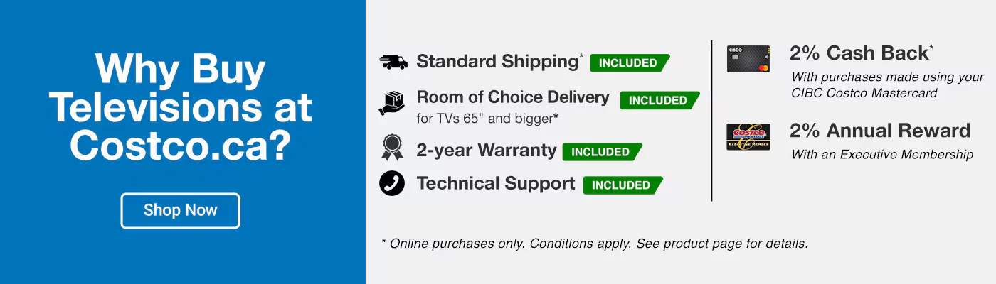 Why Buy TVs at Costco?  Standard Shipping* INCLUDED 2-year Warranty INCLUDED Room of Choice Delivery for TVs 65 and bigger* INCLUDED Technical Support INCLUDED 2% Cash Back* With purchases made using your CIBC Costco Mastercard 2% Annual Reward With an Executive Membership